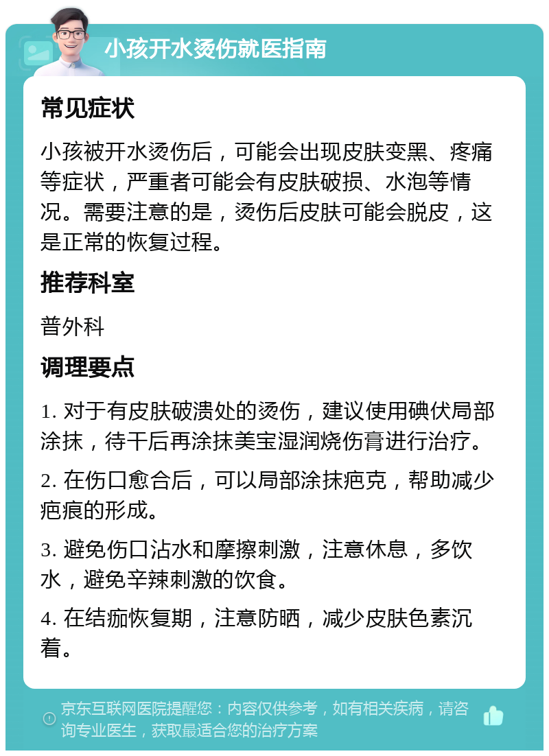 小孩开水烫伤就医指南 常见症状 小孩被开水烫伤后，可能会出现皮肤变黑、疼痛等症状，严重者可能会有皮肤破损、水泡等情况。需要注意的是，烫伤后皮肤可能会脱皮，这是正常的恢复过程。 推荐科室 普外科 调理要点 1. 对于有皮肤破溃处的烫伤，建议使用碘伏局部涂抹，待干后再涂抹美宝湿润烧伤膏进行治疗。 2. 在伤口愈合后，可以局部涂抹疤克，帮助减少疤痕的形成。 3. 避免伤口沾水和摩擦刺激，注意休息，多饮水，避免辛辣刺激的饮食。 4. 在结痂恢复期，注意防晒，减少皮肤色素沉着。