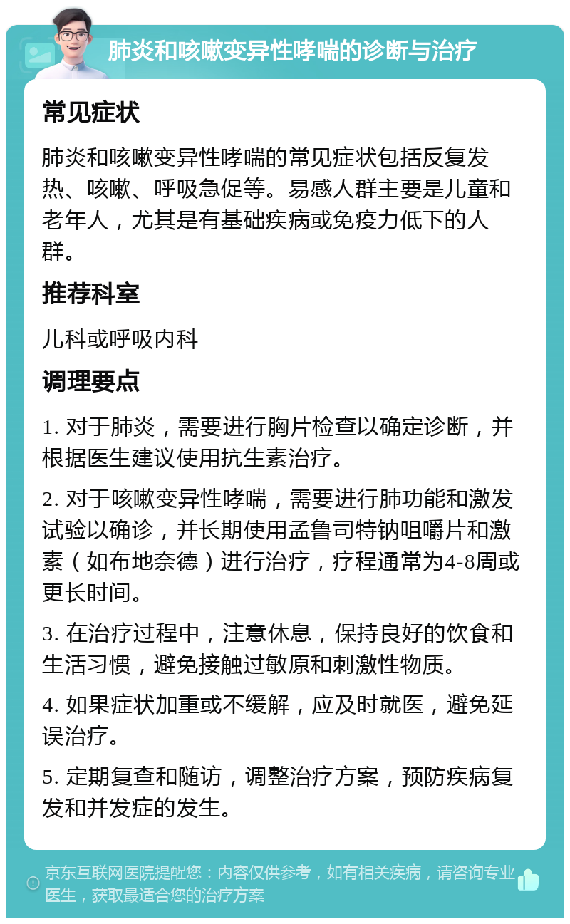 肺炎和咳嗽变异性哮喘的诊断与治疗 常见症状 肺炎和咳嗽变异性哮喘的常见症状包括反复发热、咳嗽、呼吸急促等。易感人群主要是儿童和老年人，尤其是有基础疾病或免疫力低下的人群。 推荐科室 儿科或呼吸内科 调理要点 1. 对于肺炎，需要进行胸片检查以确定诊断，并根据医生建议使用抗生素治疗。 2. 对于咳嗽变异性哮喘，需要进行肺功能和激发试验以确诊，并长期使用孟鲁司特钠咀嚼片和激素（如布地奈德）进行治疗，疗程通常为4-8周或更长时间。 3. 在治疗过程中，注意休息，保持良好的饮食和生活习惯，避免接触过敏原和刺激性物质。 4. 如果症状加重或不缓解，应及时就医，避免延误治疗。 5. 定期复查和随访，调整治疗方案，预防疾病复发和并发症的发生。