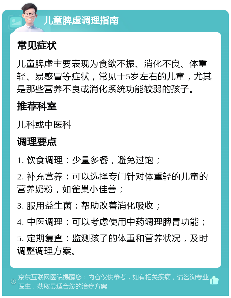 儿童脾虚调理指南 常见症状 儿童脾虚主要表现为食欲不振、消化不良、体重轻、易感冒等症状，常见于5岁左右的儿童，尤其是那些营养不良或消化系统功能较弱的孩子。 推荐科室 儿科或中医科 调理要点 1. 饮食调理：少量多餐，避免过饱； 2. 补充营养：可以选择专门针对体重轻的儿童的营养奶粉，如雀巢小佳善； 3. 服用益生菌：帮助改善消化吸收； 4. 中医调理：可以考虑使用中药调理脾胃功能； 5. 定期复查：监测孩子的体重和营养状况，及时调整调理方案。