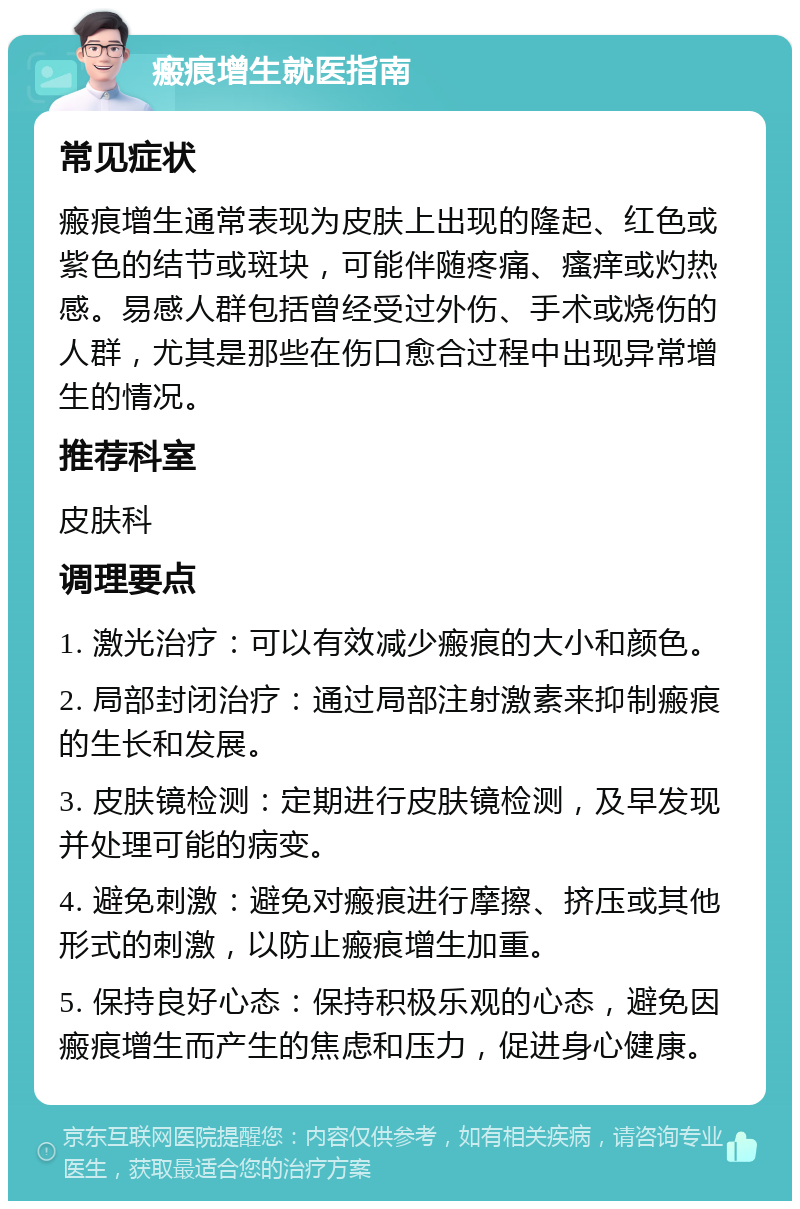 瘢痕增生就医指南 常见症状 瘢痕增生通常表现为皮肤上出现的隆起、红色或紫色的结节或斑块，可能伴随疼痛、瘙痒或灼热感。易感人群包括曾经受过外伤、手术或烧伤的人群，尤其是那些在伤口愈合过程中出现异常增生的情况。 推荐科室 皮肤科 调理要点 1. 激光治疗：可以有效减少瘢痕的大小和颜色。 2. 局部封闭治疗：通过局部注射激素来抑制瘢痕的生长和发展。 3. 皮肤镜检测：定期进行皮肤镜检测，及早发现并处理可能的病变。 4. 避免刺激：避免对瘢痕进行摩擦、挤压或其他形式的刺激，以防止瘢痕增生加重。 5. 保持良好心态：保持积极乐观的心态，避免因瘢痕增生而产生的焦虑和压力，促进身心健康。