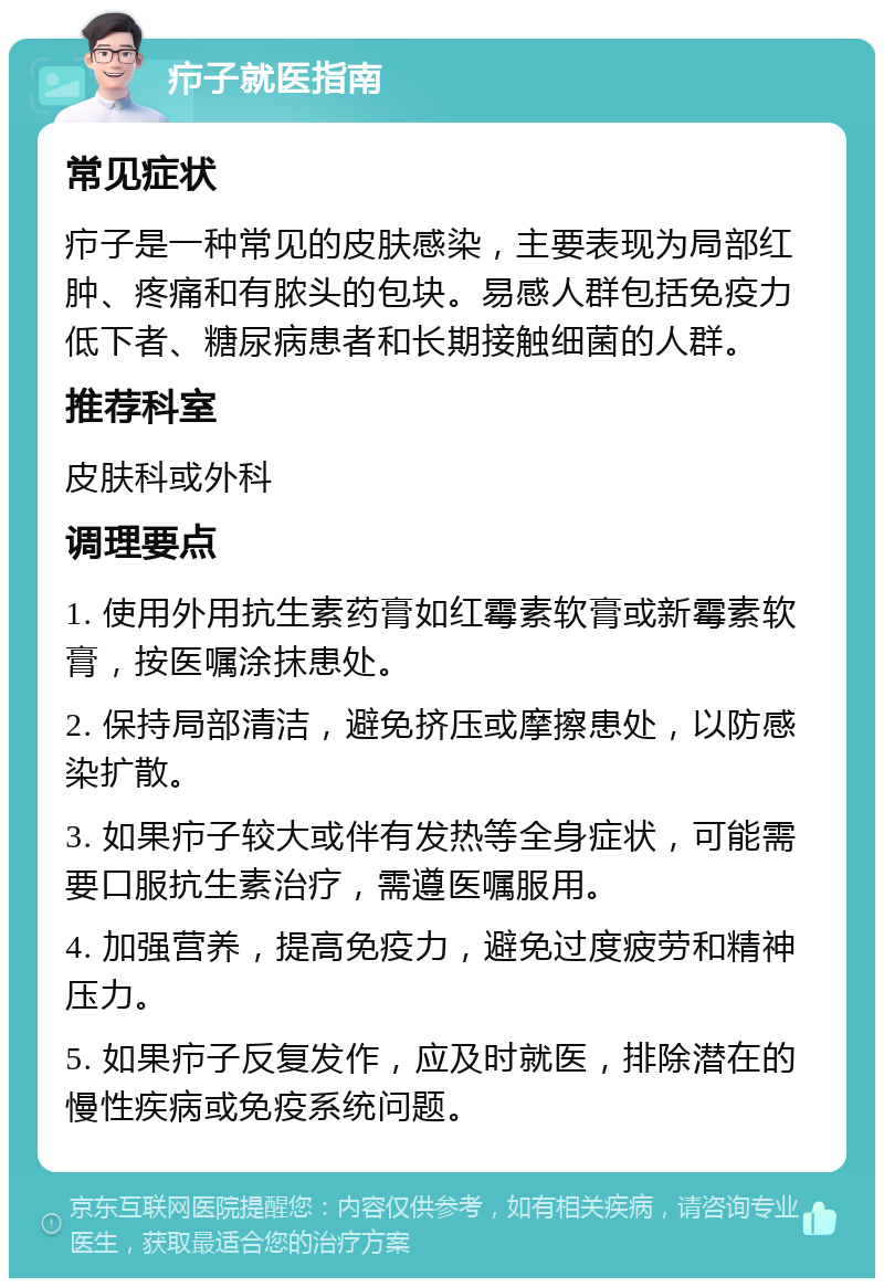 疖子就医指南 常见症状 疖子是一种常见的皮肤感染，主要表现为局部红肿、疼痛和有脓头的包块。易感人群包括免疫力低下者、糖尿病患者和长期接触细菌的人群。 推荐科室 皮肤科或外科 调理要点 1. 使用外用抗生素药膏如红霉素软膏或新霉素软膏，按医嘱涂抹患处。 2. 保持局部清洁，避免挤压或摩擦患处，以防感染扩散。 3. 如果疖子较大或伴有发热等全身症状，可能需要口服抗生素治疗，需遵医嘱服用。 4. 加强营养，提高免疫力，避免过度疲劳和精神压力。 5. 如果疖子反复发作，应及时就医，排除潜在的慢性疾病或免疫系统问题。