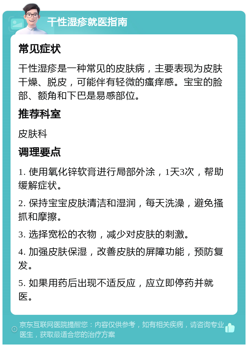 干性湿疹就医指南 常见症状 干性湿疹是一种常见的皮肤病，主要表现为皮肤干燥、脱皮，可能伴有轻微的瘙痒感。宝宝的脸部、额角和下巴是易感部位。 推荐科室 皮肤科 调理要点 1. 使用氧化锌软膏进行局部外涂，1天3次，帮助缓解症状。 2. 保持宝宝皮肤清洁和湿润，每天洗澡，避免搔抓和摩擦。 3. 选择宽松的衣物，减少对皮肤的刺激。 4. 加强皮肤保湿，改善皮肤的屏障功能，预防复发。 5. 如果用药后出现不适反应，应立即停药并就医。