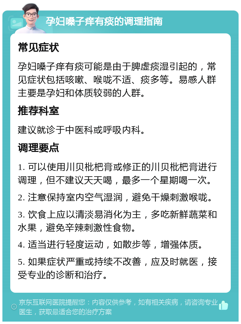 孕妇嗓子痒有痰的调理指南 常见症状 孕妇嗓子痒有痰可能是由于脾虚痰湿引起的，常见症状包括咳嗽、喉咙不适、痰多等。易感人群主要是孕妇和体质较弱的人群。 推荐科室 建议就诊于中医科或呼吸内科。 调理要点 1. 可以使用川贝枇杷膏或修正的川贝枇杷膏进行调理，但不建议天天喝，最多一个星期喝一次。 2. 注意保持室内空气湿润，避免干燥刺激喉咙。 3. 饮食上应以清淡易消化为主，多吃新鲜蔬菜和水果，避免辛辣刺激性食物。 4. 适当进行轻度运动，如散步等，增强体质。 5. 如果症状严重或持续不改善，应及时就医，接受专业的诊断和治疗。