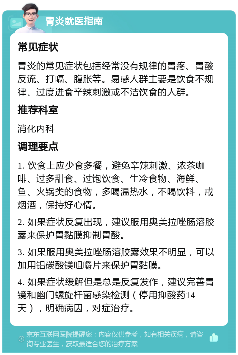 胃炎就医指南 常见症状 胃炎的常见症状包括经常没有规律的胃疼、胃酸反流、打嗝、腹胀等。易感人群主要是饮食不规律、过度进食辛辣刺激或不洁饮食的人群。 推荐科室 消化内科 调理要点 1. 饮食上应少食多餐，避免辛辣刺激、浓茶咖啡、过多甜食、过饱饮食、生冷食物、海鲜、鱼、火锅类的食物，多喝温热水，不喝饮料，戒烟酒，保持好心情。 2. 如果症状反复出现，建议服用奥美拉唑肠溶胶囊来保护胃黏膜抑制胃酸。 3. 如果服用奥美拉唑肠溶胶囊效果不明显，可以加用铝碳酸镁咀嚼片来保护胃黏膜。 4. 如果症状缓解但是总是反复发作，建议完善胃镜和幽门螺旋杆菌感染检测（停用抑酸药14天），明确病因，对症治疗。