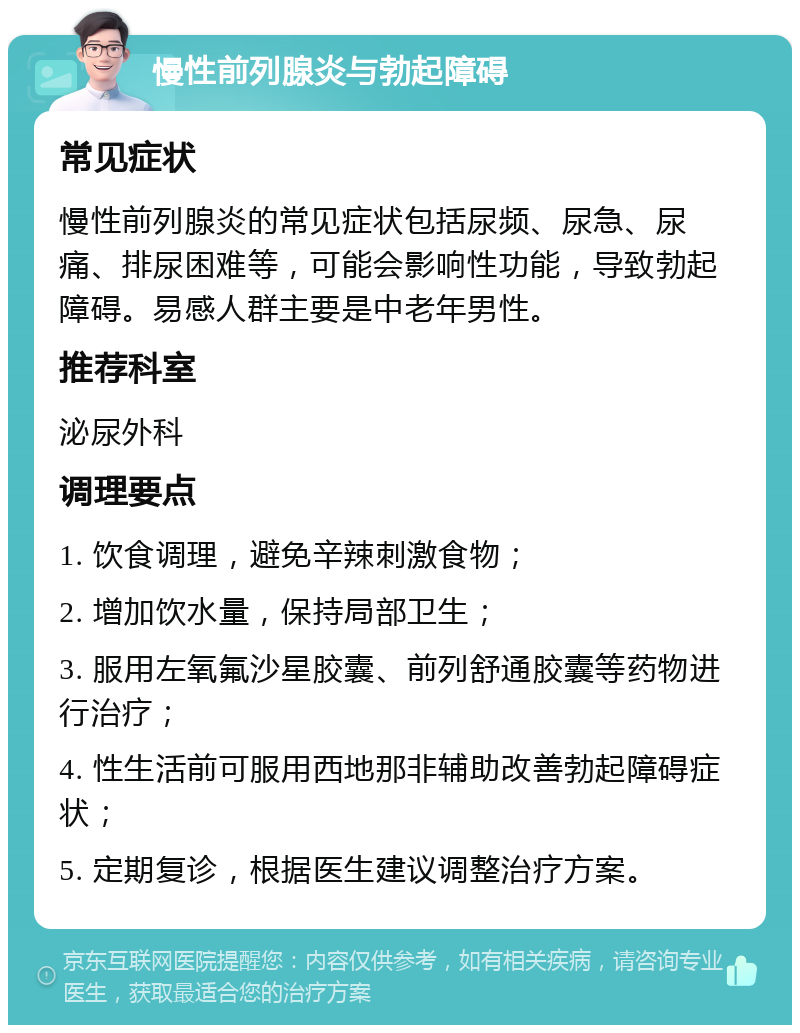 慢性前列腺炎与勃起障碍 常见症状 慢性前列腺炎的常见症状包括尿频、尿急、尿痛、排尿困难等，可能会影响性功能，导致勃起障碍。易感人群主要是中老年男性。 推荐科室 泌尿外科 调理要点 1. 饮食调理，避免辛辣刺激食物； 2. 增加饮水量，保持局部卫生； 3. 服用左氧氟沙星胶囊、前列舒通胶囊等药物进行治疗； 4. 性生活前可服用西地那非辅助改善勃起障碍症状； 5. 定期复诊，根据医生建议调整治疗方案。