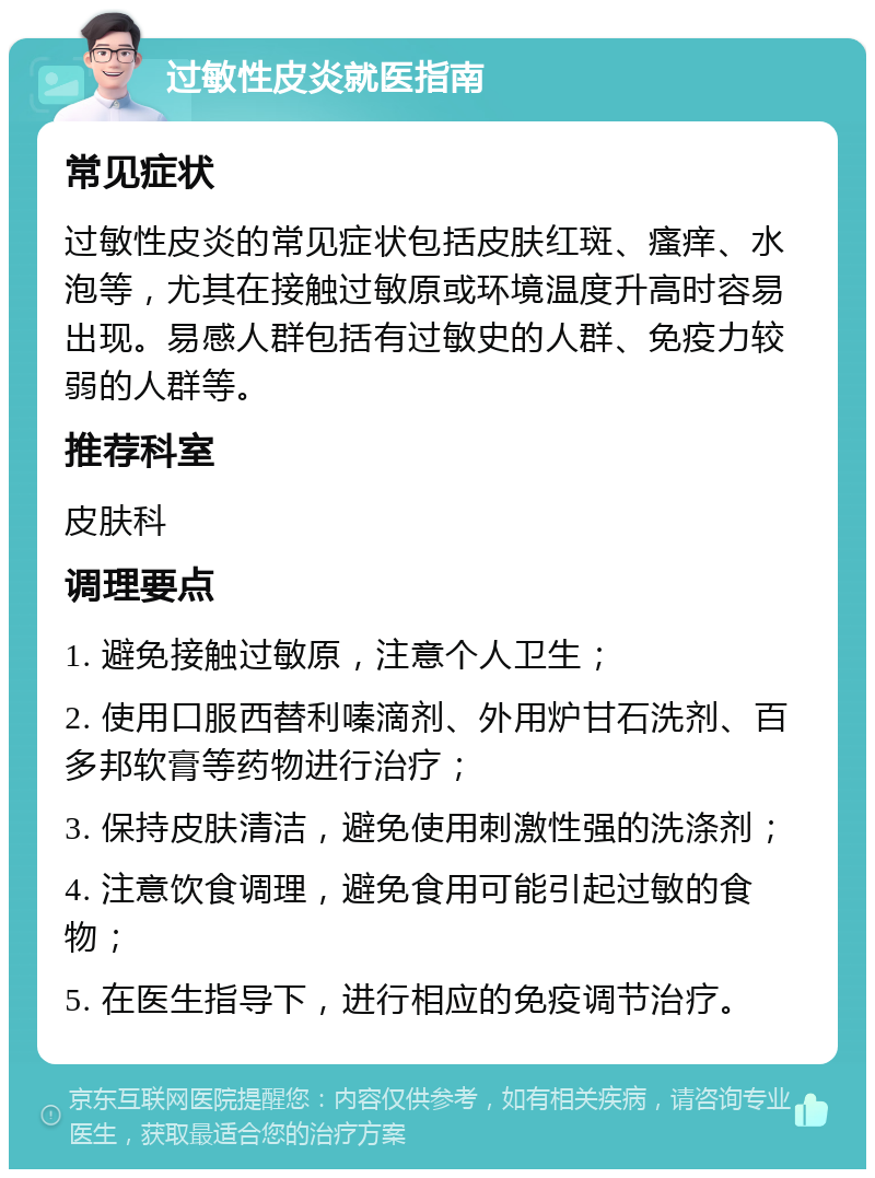 过敏性皮炎就医指南 常见症状 过敏性皮炎的常见症状包括皮肤红斑、瘙痒、水泡等，尤其在接触过敏原或环境温度升高时容易出现。易感人群包括有过敏史的人群、免疫力较弱的人群等。 推荐科室 皮肤科 调理要点 1. 避免接触过敏原，注意个人卫生； 2. 使用口服西替利嗪滴剂、外用炉甘石洗剂、百多邦软膏等药物进行治疗； 3. 保持皮肤清洁，避免使用刺激性强的洗涤剂； 4. 注意饮食调理，避免食用可能引起过敏的食物； 5. 在医生指导下，进行相应的免疫调节治疗。