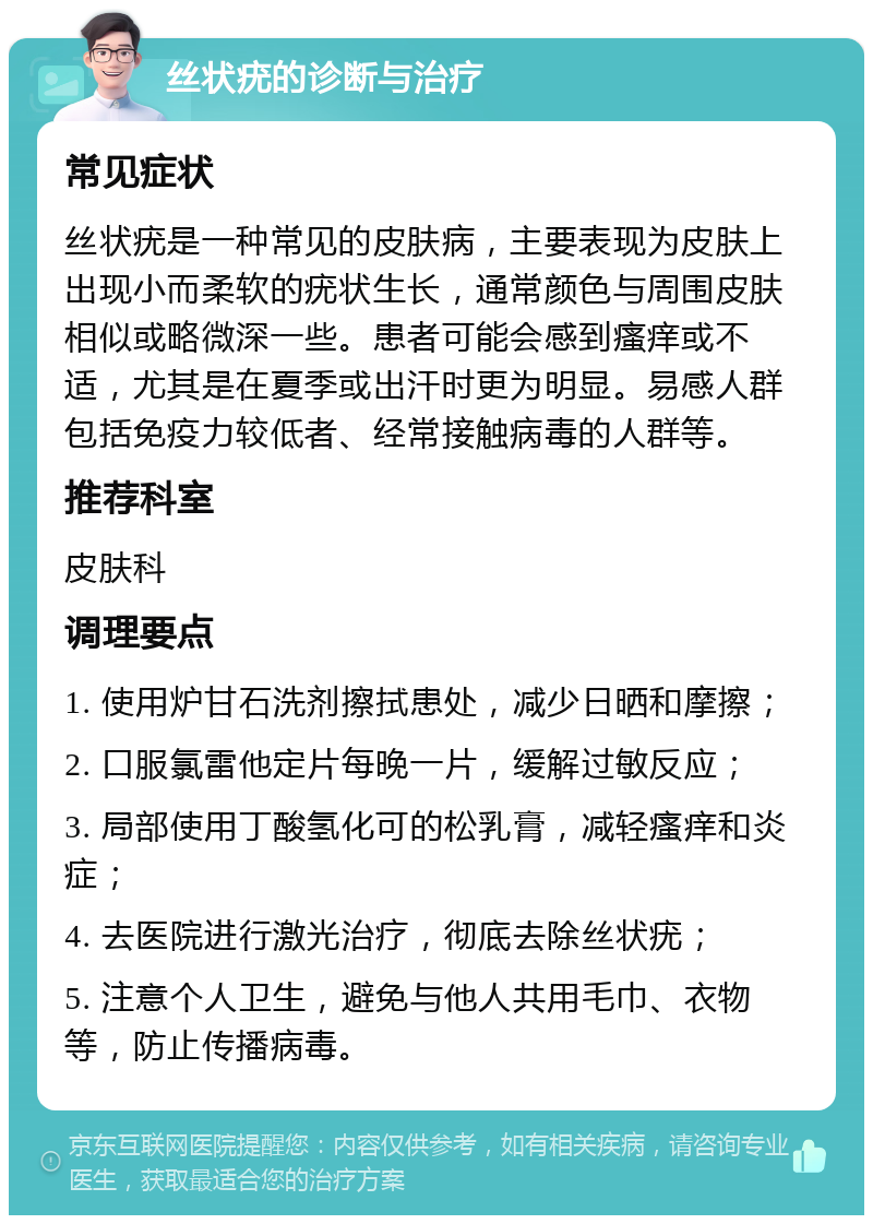 丝状疣的诊断与治疗 常见症状 丝状疣是一种常见的皮肤病，主要表现为皮肤上出现小而柔软的疣状生长，通常颜色与周围皮肤相似或略微深一些。患者可能会感到瘙痒或不适，尤其是在夏季或出汗时更为明显。易感人群包括免疫力较低者、经常接触病毒的人群等。 推荐科室 皮肤科 调理要点 1. 使用炉甘石洗剂擦拭患处，减少日晒和摩擦； 2. 口服氯雷他定片每晚一片，缓解过敏反应； 3. 局部使用丁酸氢化可的松乳膏，减轻瘙痒和炎症； 4. 去医院进行激光治疗，彻底去除丝状疣； 5. 注意个人卫生，避免与他人共用毛巾、衣物等，防止传播病毒。