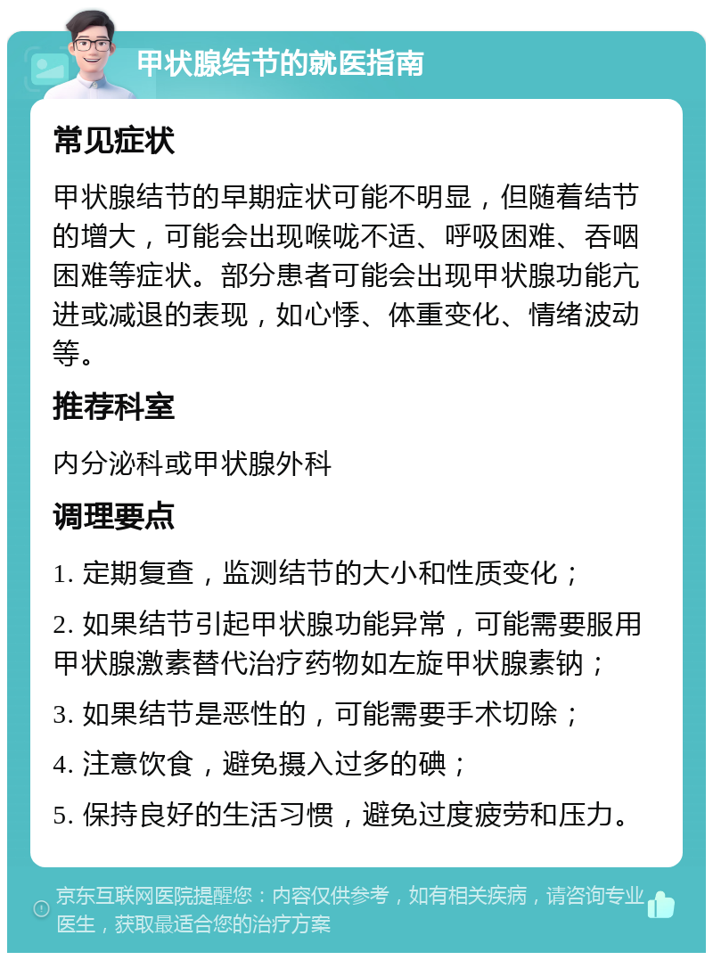 甲状腺结节的就医指南 常见症状 甲状腺结节的早期症状可能不明显，但随着结节的增大，可能会出现喉咙不适、呼吸困难、吞咽困难等症状。部分患者可能会出现甲状腺功能亢进或减退的表现，如心悸、体重变化、情绪波动等。 推荐科室 内分泌科或甲状腺外科 调理要点 1. 定期复查，监测结节的大小和性质变化； 2. 如果结节引起甲状腺功能异常，可能需要服用甲状腺激素替代治疗药物如左旋甲状腺素钠； 3. 如果结节是恶性的，可能需要手术切除； 4. 注意饮食，避免摄入过多的碘； 5. 保持良好的生活习惯，避免过度疲劳和压力。