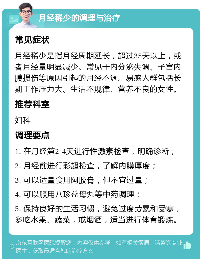 月经稀少的调理与治疗 常见症状 月经稀少是指月经周期延长，超过35天以上，或者月经量明显减少。常见于内分泌失调、子宫内膜损伤等原因引起的月经不调。易感人群包括长期工作压力大、生活不规律、营养不良的女性。 推荐科室 妇科 调理要点 1. 在月经第2-4天进行性激素检查，明确诊断； 2. 月经前进行彩超检查，了解内膜厚度； 3. 可以适量食用阿胶膏，但不宜过量； 4. 可以服用八珍益母丸等中药调理； 5. 保持良好的生活习惯，避免过度劳累和受寒，多吃水果、蔬菜，戒烟酒，适当进行体育锻炼。