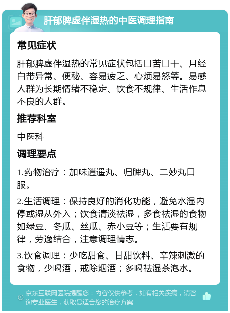 肝郁脾虚伴湿热的中医调理指南 常见症状 肝郁脾虚伴湿热的常见症状包括口苦口干、月经白带异常、便秘、容易疲乏、心烦易怒等。易感人群为长期情绪不稳定、饮食不规律、生活作息不良的人群。 推荐科室 中医科 调理要点 1.药物治疗：加味逍遥丸、归脾丸、二妙丸口服。 2.生活调理：保持良好的消化功能，避免水湿内停或湿从外入；饮食清淡祛湿，多食祛湿的食物如绿豆、冬瓜、丝瓜、赤小豆等；生活要有规律，劳逸结合，注意调理情志。 3.饮食调理：少吃甜食、甘甜饮料、辛辣刺激的食物，少喝酒，戒除烟酒；多喝祛湿茶泡水。