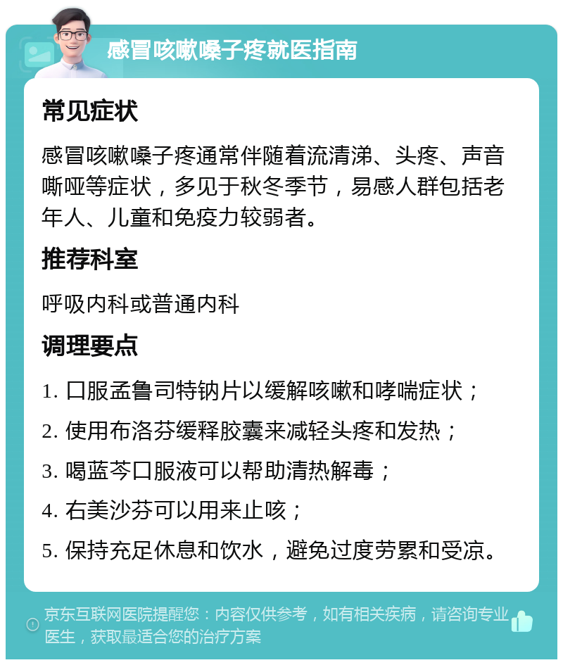 感冒咳嗽嗓子疼就医指南 常见症状 感冒咳嗽嗓子疼通常伴随着流清涕、头疼、声音嘶哑等症状，多见于秋冬季节，易感人群包括老年人、儿童和免疫力较弱者。 推荐科室 呼吸内科或普通内科 调理要点 1. 口服孟鲁司特钠片以缓解咳嗽和哮喘症状； 2. 使用布洛芬缓释胶囊来减轻头疼和发热； 3. 喝蓝芩口服液可以帮助清热解毒； 4. 右美沙芬可以用来止咳； 5. 保持充足休息和饮水，避免过度劳累和受凉。