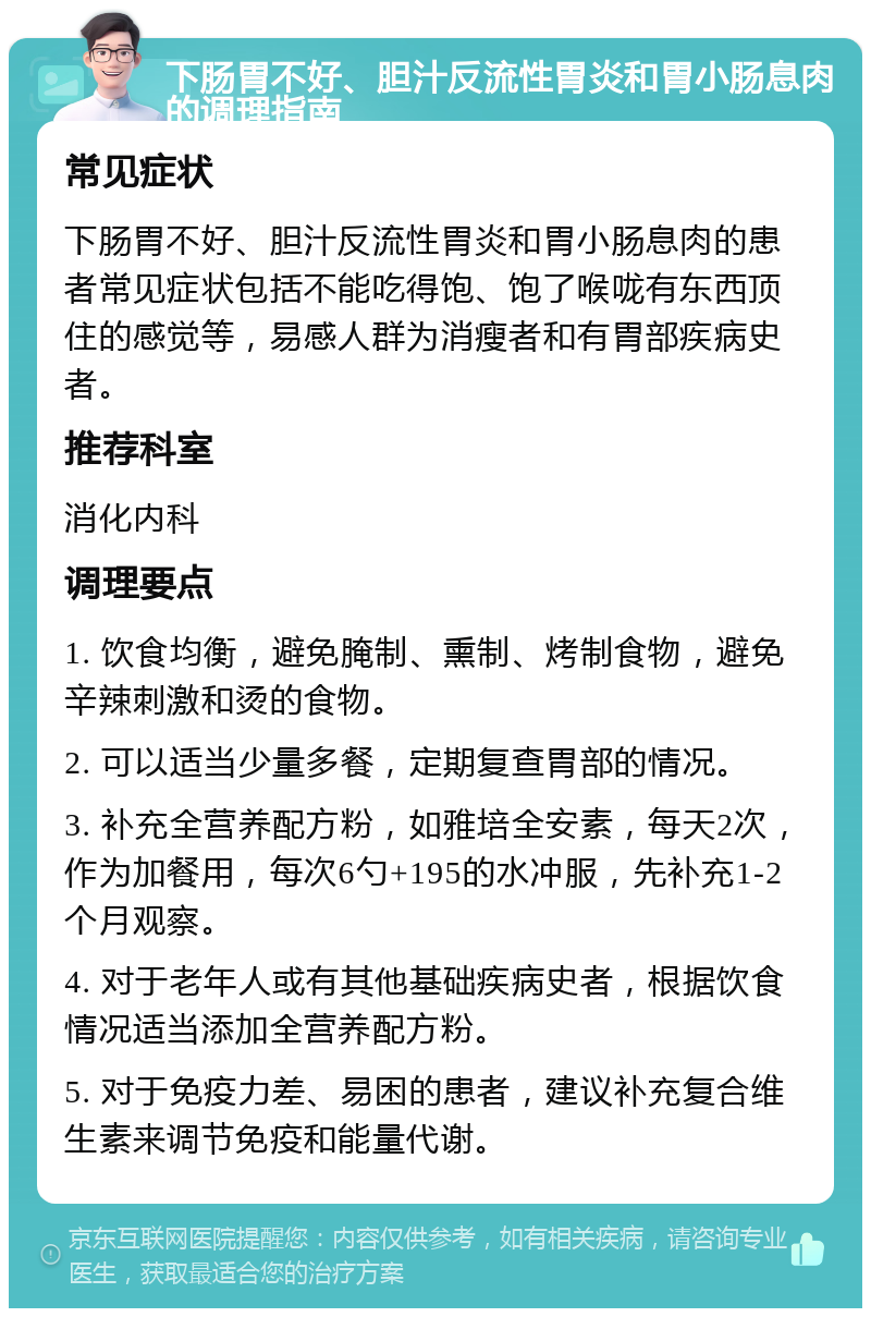 下肠胃不好、胆汁反流性胃炎和胃小肠息肉的调理指南 常见症状 下肠胃不好、胆汁反流性胃炎和胃小肠息肉的患者常见症状包括不能吃得饱、饱了喉咙有东西顶住的感觉等，易感人群为消瘦者和有胃部疾病史者。 推荐科室 消化内科 调理要点 1. 饮食均衡，避免腌制、熏制、烤制食物，避免辛辣刺激和烫的食物。 2. 可以适当少量多餐，定期复查胃部的情况。 3. 补充全营养配方粉，如雅培全安素，每天2次，作为加餐用，每次6勺+195的水冲服，先补充1-2个月观察。 4. 对于老年人或有其他基础疾病史者，根据饮食情况适当添加全营养配方粉。 5. 对于免疫力差、易困的患者，建议补充复合维生素来调节免疫和能量代谢。