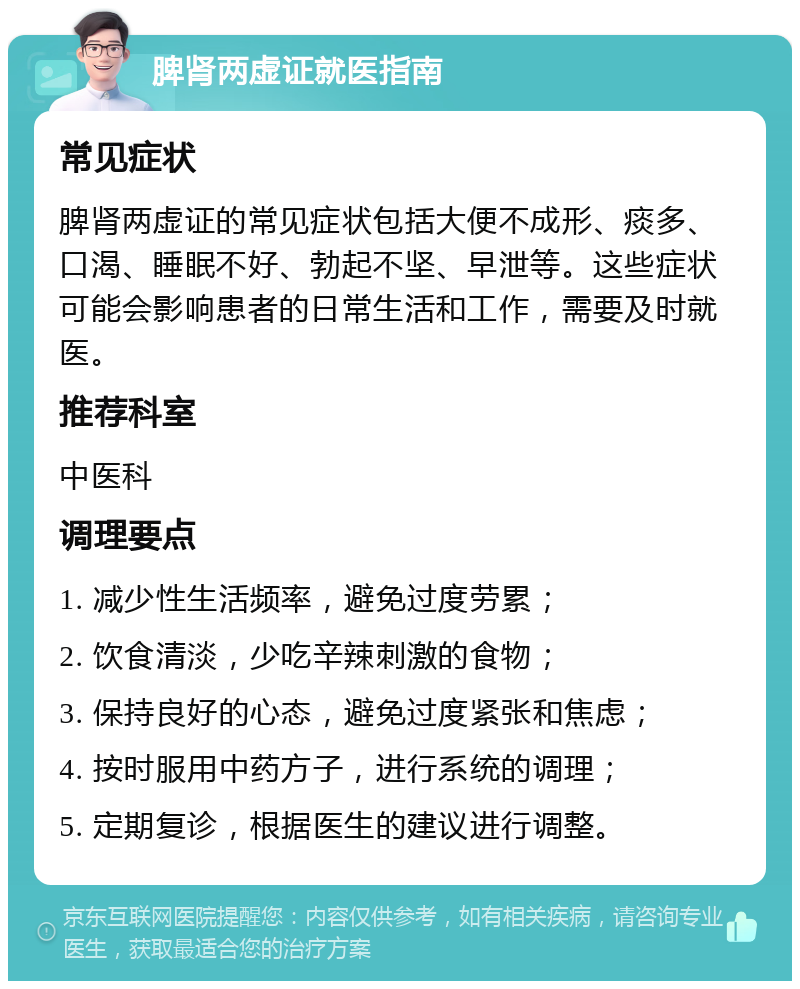 脾肾两虚证就医指南 常见症状 脾肾两虚证的常见症状包括大便不成形、痰多、口渴、睡眠不好、勃起不坚、早泄等。这些症状可能会影响患者的日常生活和工作，需要及时就医。 推荐科室 中医科 调理要点 1. 减少性生活频率，避免过度劳累； 2. 饮食清淡，少吃辛辣刺激的食物； 3. 保持良好的心态，避免过度紧张和焦虑； 4. 按时服用中药方子，进行系统的调理； 5. 定期复诊，根据医生的建议进行调整。