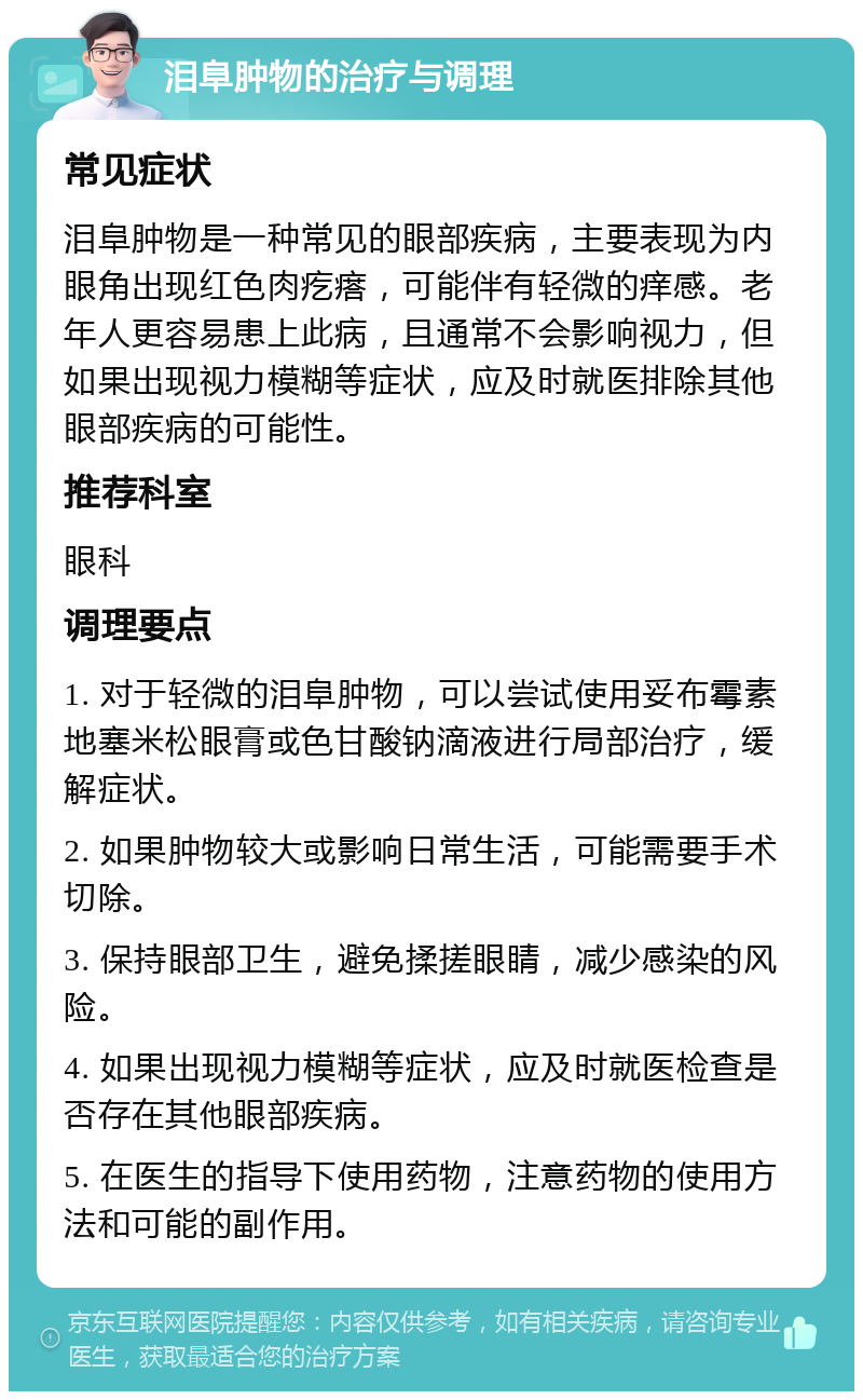 泪阜肿物的治疗与调理 常见症状 泪阜肿物是一种常见的眼部疾病，主要表现为内眼角出现红色肉疙瘩，可能伴有轻微的痒感。老年人更容易患上此病，且通常不会影响视力，但如果出现视力模糊等症状，应及时就医排除其他眼部疾病的可能性。 推荐科室 眼科 调理要点 1. 对于轻微的泪阜肿物，可以尝试使用妥布霉素地塞米松眼膏或色甘酸钠滴液进行局部治疗，缓解症状。 2. 如果肿物较大或影响日常生活，可能需要手术切除。 3. 保持眼部卫生，避免揉搓眼睛，减少感染的风险。 4. 如果出现视力模糊等症状，应及时就医检查是否存在其他眼部疾病。 5. 在医生的指导下使用药物，注意药物的使用方法和可能的副作用。