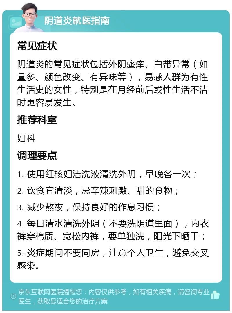 阴道炎就医指南 常见症状 阴道炎的常见症状包括外阴瘙痒、白带异常（如量多、颜色改变、有异味等），易感人群为有性生活史的女性，特别是在月经前后或性生活不洁时更容易发生。 推荐科室 妇科 调理要点 1. 使用红核妇洁洗液清洗外阴，早晚各一次； 2. 饮食宜清淡，忌辛辣刺激、甜的食物； 3. 减少熬夜，保持良好的作息习惯； 4. 每日清水清洗外阴（不要洗阴道里面），内衣裤穿棉质、宽松内裤，要单独洗，阳光下晒干； 5. 炎症期间不要同房，注意个人卫生，避免交叉感染。