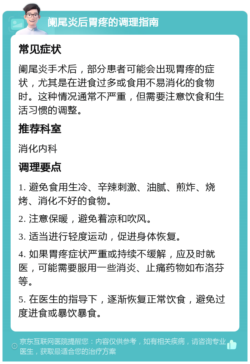 阑尾炎后胃疼的调理指南 常见症状 阑尾炎手术后，部分患者可能会出现胃疼的症状，尤其是在进食过多或食用不易消化的食物时。这种情况通常不严重，但需要注意饮食和生活习惯的调整。 推荐科室 消化内科 调理要点 1. 避免食用生冷、辛辣刺激、油腻、煎炸、烧烤、消化不好的食物。 2. 注意保暖，避免着凉和吹风。 3. 适当进行轻度运动，促进身体恢复。 4. 如果胃疼症状严重或持续不缓解，应及时就医，可能需要服用一些消炎、止痛药物如布洛芬等。 5. 在医生的指导下，逐渐恢复正常饮食，避免过度进食或暴饮暴食。