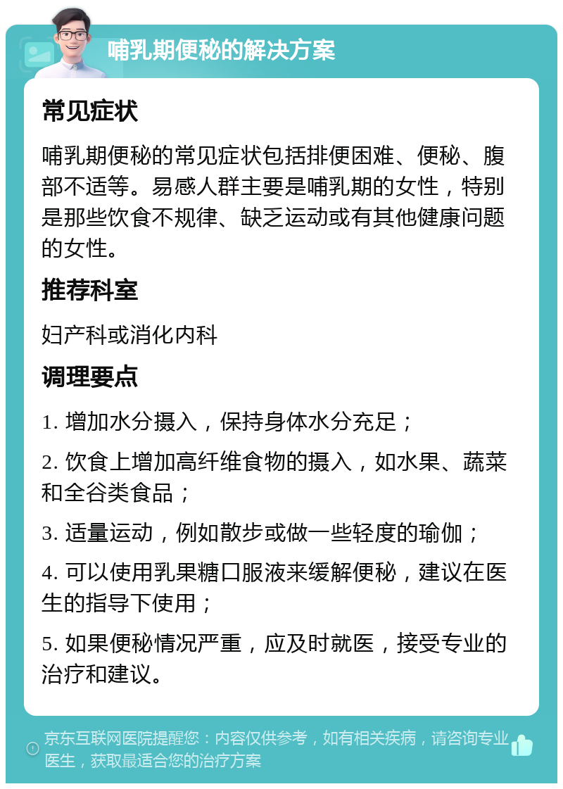 哺乳期便秘的解决方案 常见症状 哺乳期便秘的常见症状包括排便困难、便秘、腹部不适等。易感人群主要是哺乳期的女性，特别是那些饮食不规律、缺乏运动或有其他健康问题的女性。 推荐科室 妇产科或消化内科 调理要点 1. 增加水分摄入，保持身体水分充足； 2. 饮食上增加高纤维食物的摄入，如水果、蔬菜和全谷类食品； 3. 适量运动，例如散步或做一些轻度的瑜伽； 4. 可以使用乳果糖口服液来缓解便秘，建议在医生的指导下使用； 5. 如果便秘情况严重，应及时就医，接受专业的治疗和建议。