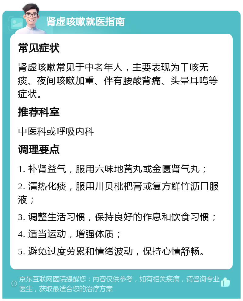 肾虚咳嗽就医指南 常见症状 肾虚咳嗽常见于中老年人，主要表现为干咳无痰、夜间咳嗽加重、伴有腰酸背痛、头晕耳鸣等症状。 推荐科室 中医科或呼吸内科 调理要点 1. 补肾益气，服用六味地黄丸或金匮肾气丸； 2. 清热化痰，服用川贝枇杷膏或复方鲜竹沥口服液； 3. 调整生活习惯，保持良好的作息和饮食习惯； 4. 适当运动，增强体质； 5. 避免过度劳累和情绪波动，保持心情舒畅。