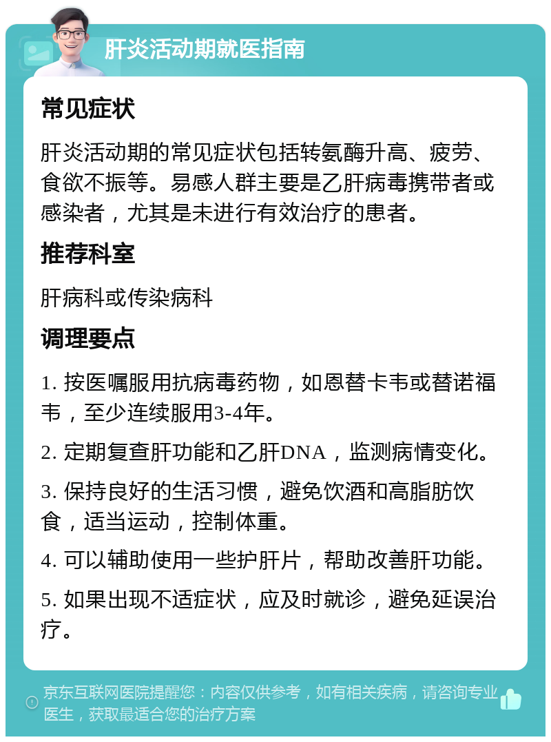 肝炎活动期就医指南 常见症状 肝炎活动期的常见症状包括转氨酶升高、疲劳、食欲不振等。易感人群主要是乙肝病毒携带者或感染者，尤其是未进行有效治疗的患者。 推荐科室 肝病科或传染病科 调理要点 1. 按医嘱服用抗病毒药物，如恩替卡韦或替诺福韦，至少连续服用3-4年。 2. 定期复查肝功能和乙肝DNA，监测病情变化。 3. 保持良好的生活习惯，避免饮酒和高脂肪饮食，适当运动，控制体重。 4. 可以辅助使用一些护肝片，帮助改善肝功能。 5. 如果出现不适症状，应及时就诊，避免延误治疗。