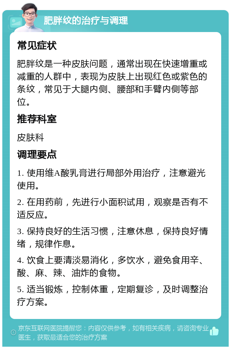 肥胖纹的治疗与调理 常见症状 肥胖纹是一种皮肤问题，通常出现在快速增重或减重的人群中，表现为皮肤上出现红色或紫色的条纹，常见于大腿内侧、腰部和手臂内侧等部位。 推荐科室 皮肤科 调理要点 1. 使用维A酸乳膏进行局部外用治疗，注意避光使用。 2. 在用药前，先进行小面积试用，观察是否有不适反应。 3. 保持良好的生活习惯，注意休息，保持良好情绪，规律作息。 4. 饮食上要清淡易消化，多饮水，避免食用辛、酸、麻、辣、油炸的食物。 5. 适当锻炼，控制体重，定期复诊，及时调整治疗方案。