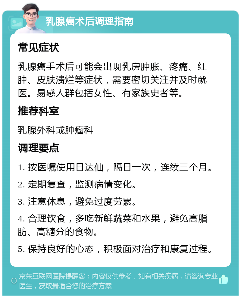 乳腺癌术后调理指南 常见症状 乳腺癌手术后可能会出现乳房肿胀、疼痛、红肿、皮肤溃烂等症状，需要密切关注并及时就医。易感人群包括女性、有家族史者等。 推荐科室 乳腺外科或肿瘤科 调理要点 1. 按医嘱使用日达仙，隔日一次，连续三个月。 2. 定期复查，监测病情变化。 3. 注意休息，避免过度劳累。 4. 合理饮食，多吃新鲜蔬菜和水果，避免高脂肪、高糖分的食物。 5. 保持良好的心态，积极面对治疗和康复过程。