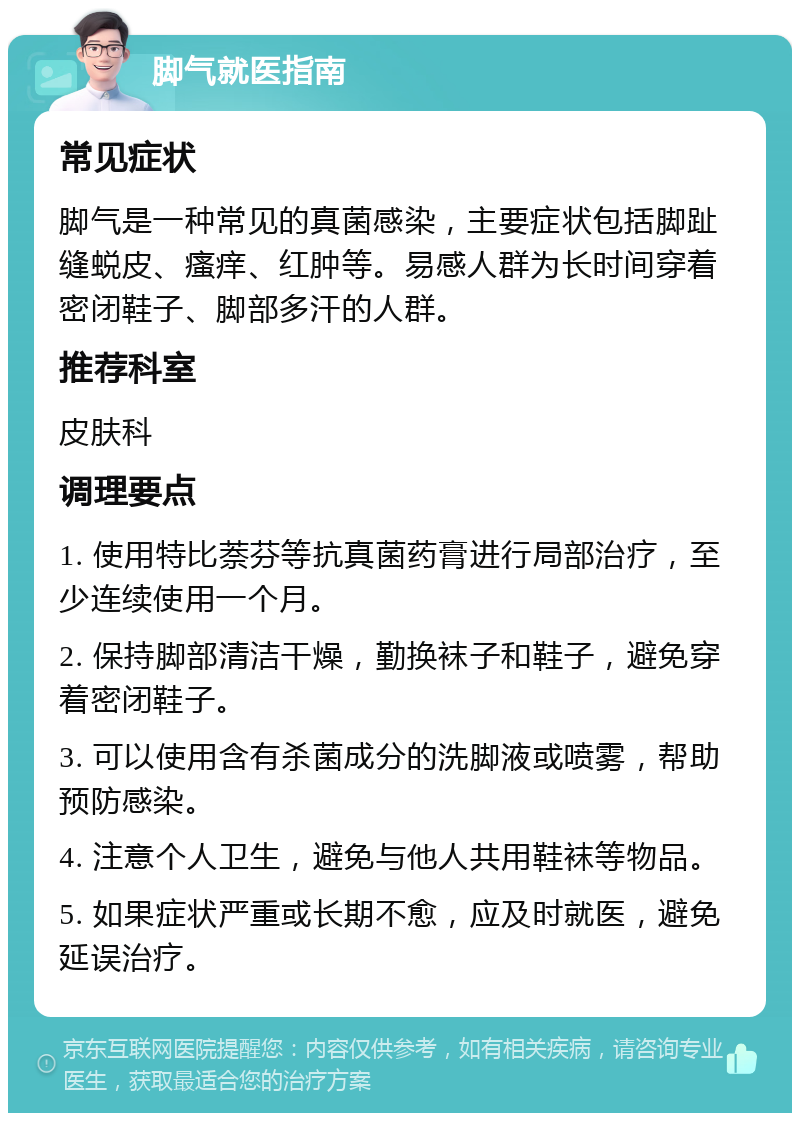 脚气就医指南 常见症状 脚气是一种常见的真菌感染，主要症状包括脚趾缝蜕皮、瘙痒、红肿等。易感人群为长时间穿着密闭鞋子、脚部多汗的人群。 推荐科室 皮肤科 调理要点 1. 使用特比萘芬等抗真菌药膏进行局部治疗，至少连续使用一个月。 2. 保持脚部清洁干燥，勤换袜子和鞋子，避免穿着密闭鞋子。 3. 可以使用含有杀菌成分的洗脚液或喷雾，帮助预防感染。 4. 注意个人卫生，避免与他人共用鞋袜等物品。 5. 如果症状严重或长期不愈，应及时就医，避免延误治疗。