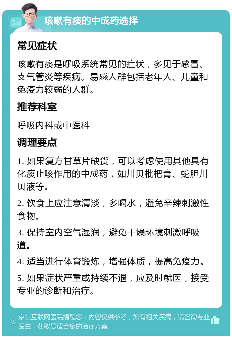 咳嗽有痰的中成药选择 常见症状 咳嗽有痰是呼吸系统常见的症状，多见于感冒、支气管炎等疾病。易感人群包括老年人、儿童和免疫力较弱的人群。 推荐科室 呼吸内科或中医科 调理要点 1. 如果复方甘草片缺货，可以考虑使用其他具有化痰止咳作用的中成药，如川贝枇杷膏、蛇胆川贝液等。 2. 饮食上应注意清淡，多喝水，避免辛辣刺激性食物。 3. 保持室内空气湿润，避免干燥环境刺激呼吸道。 4. 适当进行体育锻炼，增强体质，提高免疫力。 5. 如果症状严重或持续不退，应及时就医，接受专业的诊断和治疗。