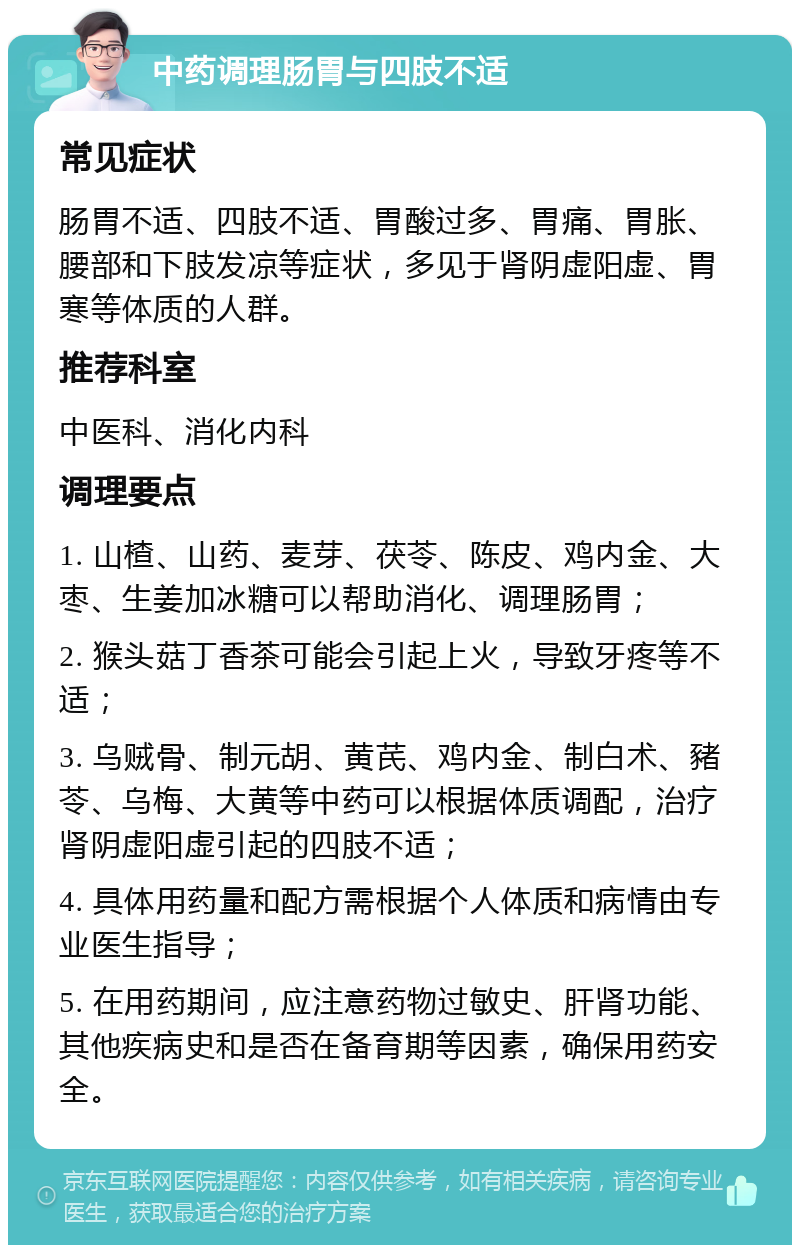 中药调理肠胃与四肢不适 常见症状 肠胃不适、四肢不适、胃酸过多、胃痛、胃胀、腰部和下肢发凉等症状，多见于肾阴虚阳虚、胃寒等体质的人群。 推荐科室 中医科、消化内科 调理要点 1. 山楂、山药、麦芽、茯苓、陈皮、鸡内金、大枣、生姜加冰糖可以帮助消化、调理肠胃； 2. 猴头菇丁香茶可能会引起上火，导致牙疼等不适； 3. 乌贼骨、制元胡、黄芪、鸡内金、制白术、豬苓、乌梅、大黄等中药可以根据体质调配，治疗肾阴虚阳虚引起的四肢不适； 4. 具体用药量和配方需根据个人体质和病情由专业医生指导； 5. 在用药期间，应注意药物过敏史、肝肾功能、其他疾病史和是否在备育期等因素，确保用药安全。