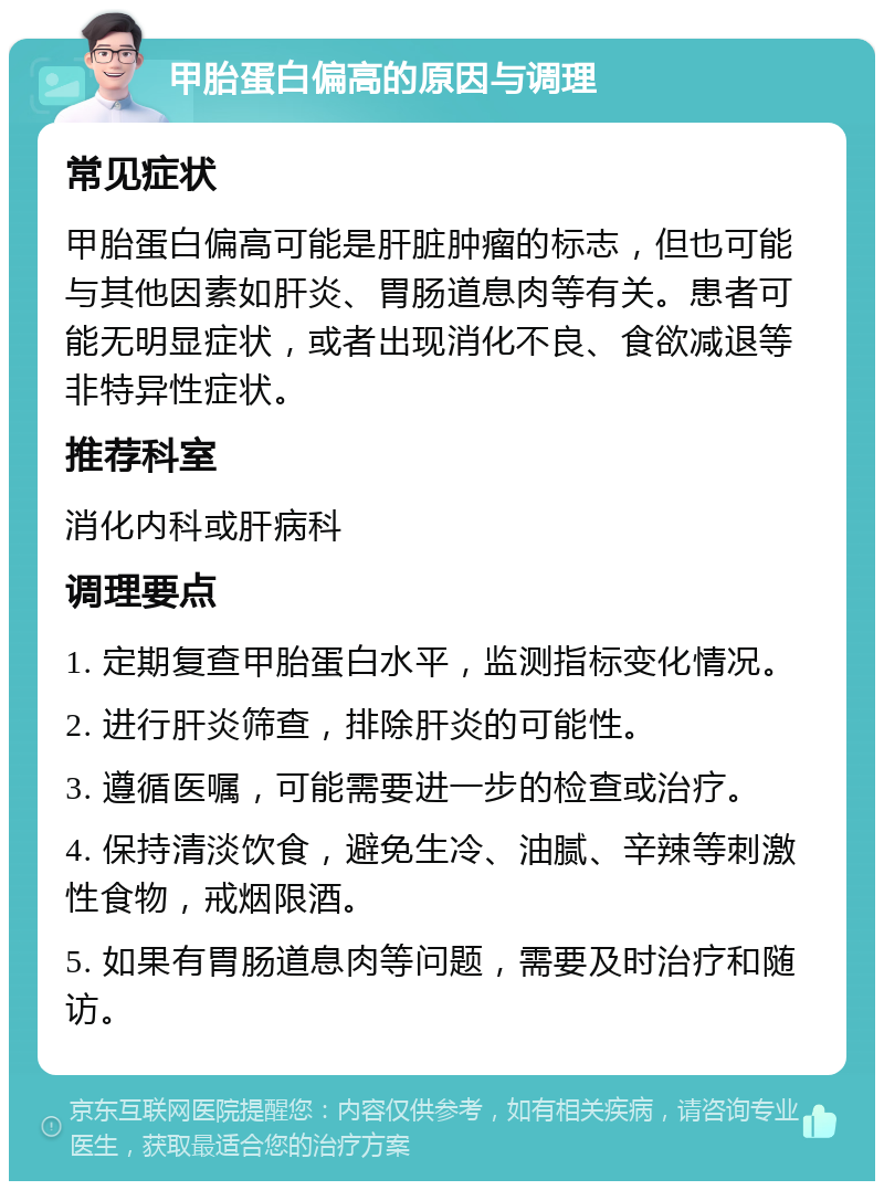 甲胎蛋白偏高的原因与调理 常见症状 甲胎蛋白偏高可能是肝脏肿瘤的标志，但也可能与其他因素如肝炎、胃肠道息肉等有关。患者可能无明显症状，或者出现消化不良、食欲减退等非特异性症状。 推荐科室 消化内科或肝病科 调理要点 1. 定期复查甲胎蛋白水平，监测指标变化情况。 2. 进行肝炎筛查，排除肝炎的可能性。 3. 遵循医嘱，可能需要进一步的检查或治疗。 4. 保持清淡饮食，避免生冷、油腻、辛辣等刺激性食物，戒烟限酒。 5. 如果有胃肠道息肉等问题，需要及时治疗和随访。