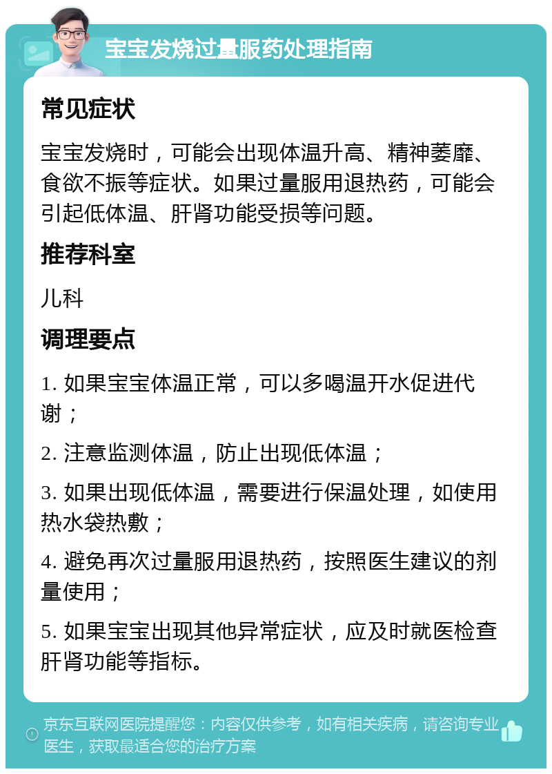 宝宝发烧过量服药处理指南 常见症状 宝宝发烧时，可能会出现体温升高、精神萎靡、食欲不振等症状。如果过量服用退热药，可能会引起低体温、肝肾功能受损等问题。 推荐科室 儿科 调理要点 1. 如果宝宝体温正常，可以多喝温开水促进代谢； 2. 注意监测体温，防止出现低体温； 3. 如果出现低体温，需要进行保温处理，如使用热水袋热敷； 4. 避免再次过量服用退热药，按照医生建议的剂量使用； 5. 如果宝宝出现其他异常症状，应及时就医检查肝肾功能等指标。