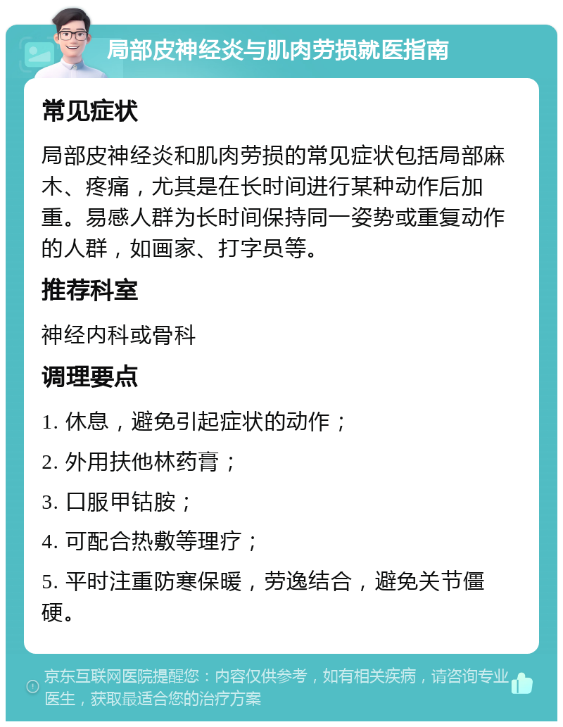 局部皮神经炎与肌肉劳损就医指南 常见症状 局部皮神经炎和肌肉劳损的常见症状包括局部麻木、疼痛，尤其是在长时间进行某种动作后加重。易感人群为长时间保持同一姿势或重复动作的人群，如画家、打字员等。 推荐科室 神经内科或骨科 调理要点 1. 休息，避免引起症状的动作； 2. 外用扶他林药膏； 3. 口服甲钴胺； 4. 可配合热敷等理疗； 5. 平时注重防寒保暖，劳逸结合，避免关节僵硬。