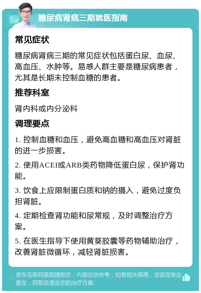 糖尿病肾病三期就医指南 常见症状 糖尿病肾病三期的常见症状包括蛋白尿、血尿、高血压、水肿等。易感人群主要是糖尿病患者，尤其是长期未控制血糖的患者。 推荐科室 肾内科或内分泌科 调理要点 1. 控制血糖和血压，避免高血糖和高血压对肾脏的进一步损害。 2. 使用ACEI或ARB类药物降低蛋白尿，保护肾功能。 3. 饮食上应限制蛋白质和钠的摄入，避免过度负担肾脏。 4. 定期检查肾功能和尿常规，及时调整治疗方案。 5. 在医生指导下使用黄葵胶囊等药物辅助治疗，改善肾脏微循环，减轻肾脏损害。