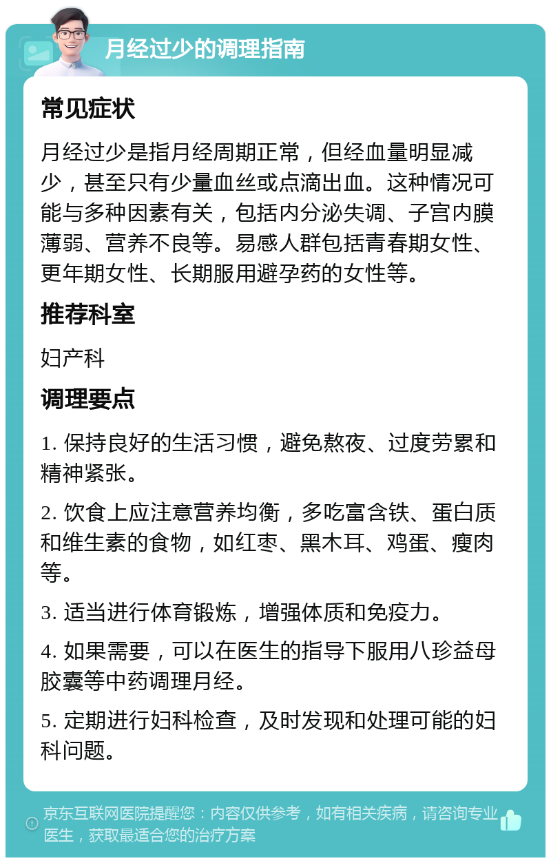 月经过少的调理指南 常见症状 月经过少是指月经周期正常，但经血量明显减少，甚至只有少量血丝或点滴出血。这种情况可能与多种因素有关，包括内分泌失调、子宫内膜薄弱、营养不良等。易感人群包括青春期女性、更年期女性、长期服用避孕药的女性等。 推荐科室 妇产科 调理要点 1. 保持良好的生活习惯，避免熬夜、过度劳累和精神紧张。 2. 饮食上应注意营养均衡，多吃富含铁、蛋白质和维生素的食物，如红枣、黑木耳、鸡蛋、瘦肉等。 3. 适当进行体育锻炼，增强体质和免疫力。 4. 如果需要，可以在医生的指导下服用八珍益母胶囊等中药调理月经。 5. 定期进行妇科检查，及时发现和处理可能的妇科问题。