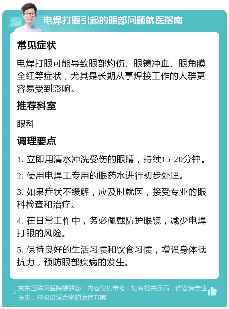 电焊打眼引起的眼部问题就医指南 常见症状 电焊打眼可能导致眼部灼伤、眼镜冲血、眼角膜全红等症状，尤其是长期从事焊接工作的人群更容易受到影响。 推荐科室 眼科 调理要点 1. 立即用清水冲洗受伤的眼睛，持续15-20分钟。 2. 使用电焊工专用的眼药水进行初步处理。 3. 如果症状不缓解，应及时就医，接受专业的眼科检查和治疗。 4. 在日常工作中，务必佩戴防护眼镜，减少电焊打眼的风险。 5. 保持良好的生活习惯和饮食习惯，增强身体抵抗力，预防眼部疾病的发生。