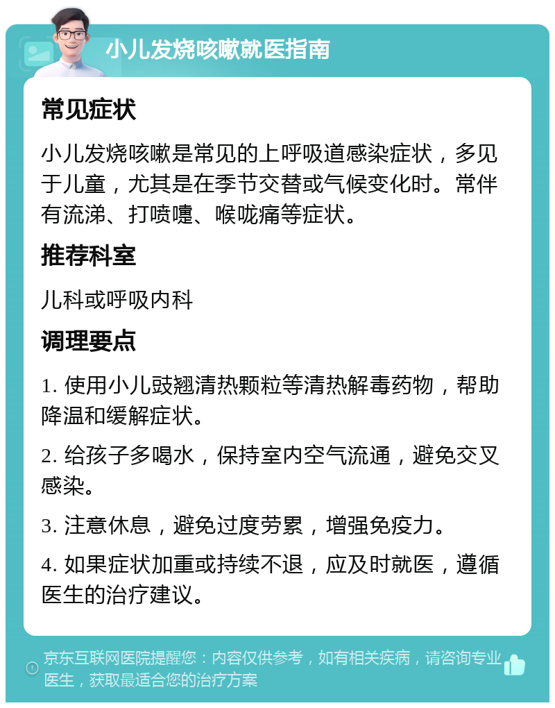 小儿发烧咳嗽就医指南 常见症状 小儿发烧咳嗽是常见的上呼吸道感染症状，多见于儿童，尤其是在季节交替或气候变化时。常伴有流涕、打喷嚏、喉咙痛等症状。 推荐科室 儿科或呼吸内科 调理要点 1. 使用小儿豉翘清热颗粒等清热解毒药物，帮助降温和缓解症状。 2. 给孩子多喝水，保持室内空气流通，避免交叉感染。 3. 注意休息，避免过度劳累，增强免疫力。 4. 如果症状加重或持续不退，应及时就医，遵循医生的治疗建议。