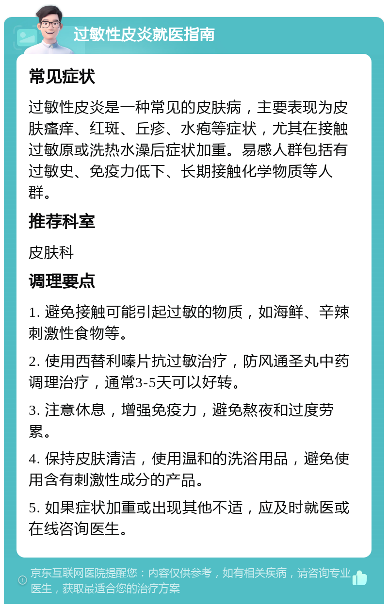 过敏性皮炎就医指南 常见症状 过敏性皮炎是一种常见的皮肤病，主要表现为皮肤瘙痒、红斑、丘疹、水疱等症状，尤其在接触过敏原或洗热水澡后症状加重。易感人群包括有过敏史、免疫力低下、长期接触化学物质等人群。 推荐科室 皮肤科 调理要点 1. 避免接触可能引起过敏的物质，如海鲜、辛辣刺激性食物等。 2. 使用西替利嗪片抗过敏治疗，防风通圣丸中药调理治疗，通常3-5天可以好转。 3. 注意休息，增强免疫力，避免熬夜和过度劳累。 4. 保持皮肤清洁，使用温和的洗浴用品，避免使用含有刺激性成分的产品。 5. 如果症状加重或出现其他不适，应及时就医或在线咨询医生。