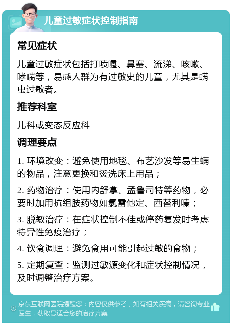 儿童过敏症状控制指南 常见症状 儿童过敏症状包括打喷嚏、鼻塞、流涕、咳嗽、哮喘等，易感人群为有过敏史的儿童，尤其是螨虫过敏者。 推荐科室 儿科或变态反应科 调理要点 1. 环境改变：避免使用地毯、布艺沙发等易生螨的物品，注意更换和烫洗床上用品； 2. 药物治疗：使用内舒拿、孟鲁司特等药物，必要时加用抗组胺药物如氯雷他定、西替利嗪； 3. 脱敏治疗：在症状控制不佳或停药复发时考虑特异性免疫治疗； 4. 饮食调理：避免食用可能引起过敏的食物； 5. 定期复查：监测过敏源变化和症状控制情况，及时调整治疗方案。