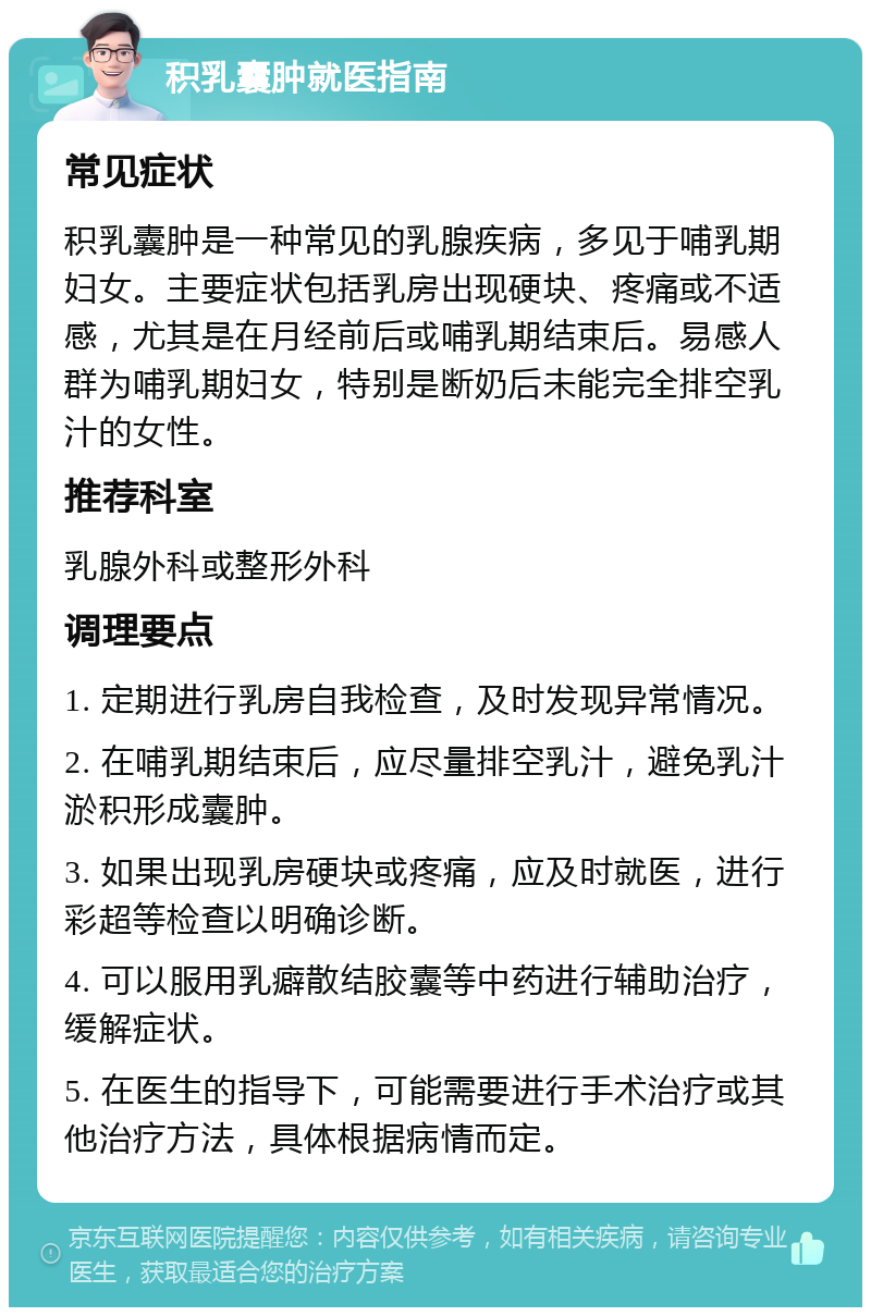 积乳囊肿就医指南 常见症状 积乳囊肿是一种常见的乳腺疾病，多见于哺乳期妇女。主要症状包括乳房出现硬块、疼痛或不适感，尤其是在月经前后或哺乳期结束后。易感人群为哺乳期妇女，特别是断奶后未能完全排空乳汁的女性。 推荐科室 乳腺外科或整形外科 调理要点 1. 定期进行乳房自我检查，及时发现异常情况。 2. 在哺乳期结束后，应尽量排空乳汁，避免乳汁淤积形成囊肿。 3. 如果出现乳房硬块或疼痛，应及时就医，进行彩超等检查以明确诊断。 4. 可以服用乳癖散结胶囊等中药进行辅助治疗，缓解症状。 5. 在医生的指导下，可能需要进行手术治疗或其他治疗方法，具体根据病情而定。