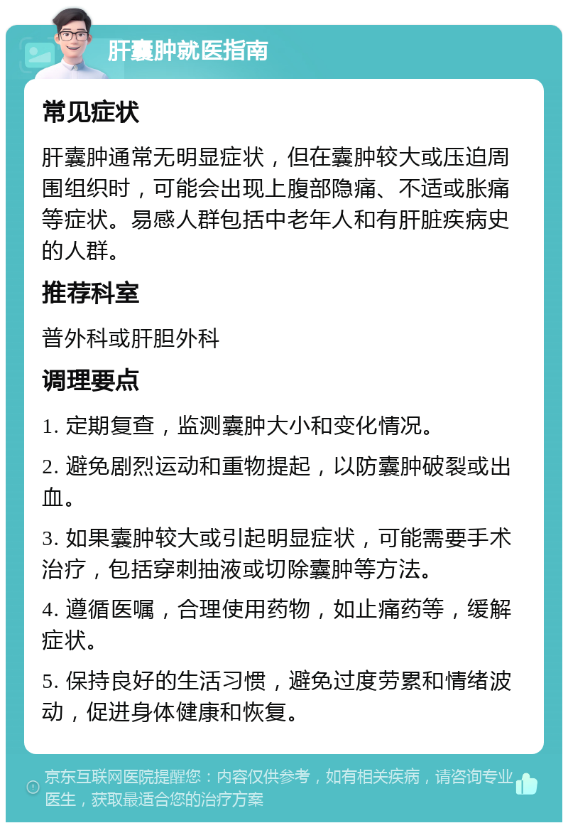 肝囊肿就医指南 常见症状 肝囊肿通常无明显症状，但在囊肿较大或压迫周围组织时，可能会出现上腹部隐痛、不适或胀痛等症状。易感人群包括中老年人和有肝脏疾病史的人群。 推荐科室 普外科或肝胆外科 调理要点 1. 定期复查，监测囊肿大小和变化情况。 2. 避免剧烈运动和重物提起，以防囊肿破裂或出血。 3. 如果囊肿较大或引起明显症状，可能需要手术治疗，包括穿刺抽液或切除囊肿等方法。 4. 遵循医嘱，合理使用药物，如止痛药等，缓解症状。 5. 保持良好的生活习惯，避免过度劳累和情绪波动，促进身体健康和恢复。