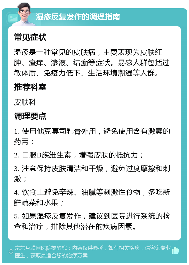 湿疹反复发作的调理指南 常见症状 湿疹是一种常见的皮肤病，主要表现为皮肤红肿、瘙痒、渗液、结痂等症状。易感人群包括过敏体质、免疫力低下、生活环境潮湿等人群。 推荐科室 皮肤科 调理要点 1. 使用他克莫司乳膏外用，避免使用含有激素的药膏； 2. 口服B族维生素，增强皮肤的抵抗力； 3. 注意保持皮肤清洁和干燥，避免过度摩擦和刺激； 4. 饮食上避免辛辣、油腻等刺激性食物，多吃新鲜蔬菜和水果； 5. 如果湿疹反复发作，建议到医院进行系统的检查和治疗，排除其他潜在的疾病因素。