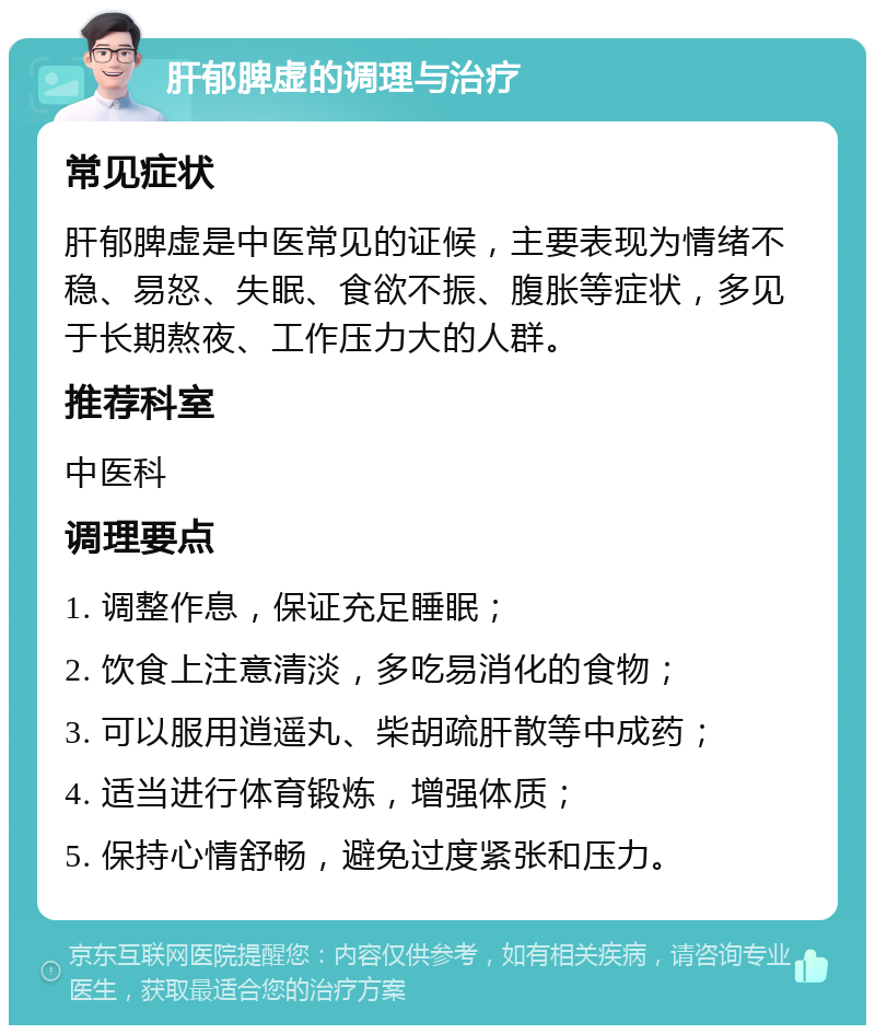 肝郁脾虚的调理与治疗 常见症状 肝郁脾虚是中医常见的证候，主要表现为情绪不稳、易怒、失眠、食欲不振、腹胀等症状，多见于长期熬夜、工作压力大的人群。 推荐科室 中医科 调理要点 1. 调整作息，保证充足睡眠； 2. 饮食上注意清淡，多吃易消化的食物； 3. 可以服用逍遥丸、柴胡疏肝散等中成药； 4. 适当进行体育锻炼，增强体质； 5. 保持心情舒畅，避免过度紧张和压力。