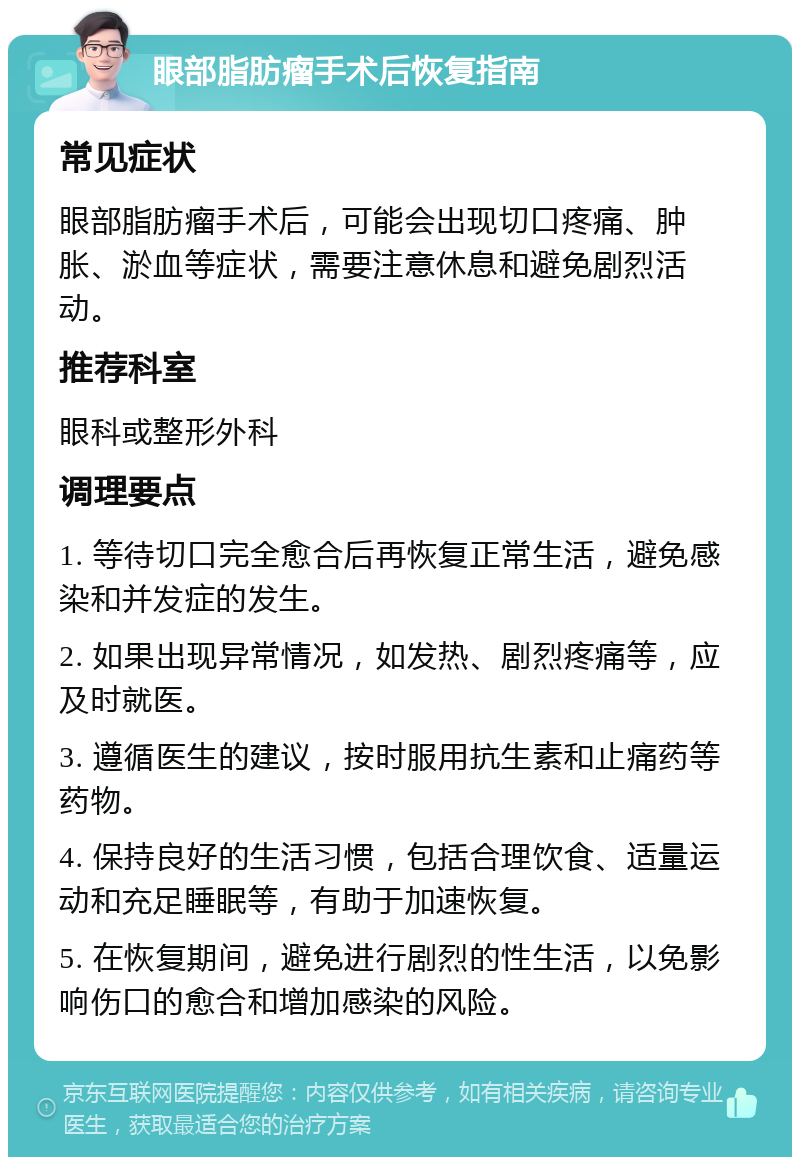 眼部脂肪瘤手术后恢复指南 常见症状 眼部脂肪瘤手术后，可能会出现切口疼痛、肿胀、淤血等症状，需要注意休息和避免剧烈活动。 推荐科室 眼科或整形外科 调理要点 1. 等待切口完全愈合后再恢复正常生活，避免感染和并发症的发生。 2. 如果出现异常情况，如发热、剧烈疼痛等，应及时就医。 3. 遵循医生的建议，按时服用抗生素和止痛药等药物。 4. 保持良好的生活习惯，包括合理饮食、适量运动和充足睡眠等，有助于加速恢复。 5. 在恢复期间，避免进行剧烈的性生活，以免影响伤口的愈合和增加感染的风险。