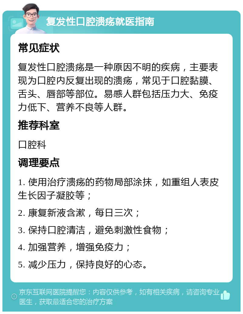 复发性口腔溃疡就医指南 常见症状 复发性口腔溃疡是一种原因不明的疾病，主要表现为口腔内反复出现的溃疡，常见于口腔黏膜、舌头、唇部等部位。易感人群包括压力大、免疫力低下、营养不良等人群。 推荐科室 口腔科 调理要点 1. 使用治疗溃疡的药物局部涂抹，如重组人表皮生长因子凝胶等； 2. 康复新液含漱，每日三次； 3. 保持口腔清洁，避免刺激性食物； 4. 加强营养，增强免疫力； 5. 减少压力，保持良好的心态。