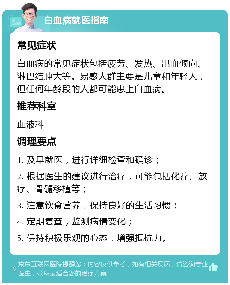 白血病就医指南 常见症状 白血病的常见症状包括疲劳、发热、出血倾向、淋巴结肿大等。易感人群主要是儿童和年轻人，但任何年龄段的人都可能患上白血病。 推荐科室 血液科 调理要点 1. 及早就医，进行详细检查和确诊； 2. 根据医生的建议进行治疗，可能包括化疗、放疗、骨髓移植等； 3. 注意饮食营养，保持良好的生活习惯； 4. 定期复查，监测病情变化； 5. 保持积极乐观的心态，增强抵抗力。