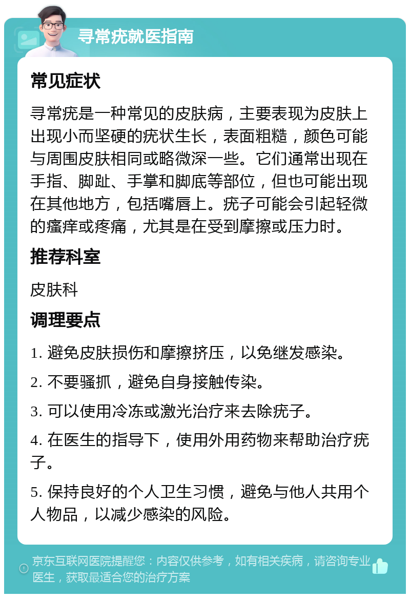 寻常疣就医指南 常见症状 寻常疣是一种常见的皮肤病，主要表现为皮肤上出现小而坚硬的疣状生长，表面粗糙，颜色可能与周围皮肤相同或略微深一些。它们通常出现在手指、脚趾、手掌和脚底等部位，但也可能出现在其他地方，包括嘴唇上。疣子可能会引起轻微的瘙痒或疼痛，尤其是在受到摩擦或压力时。 推荐科室 皮肤科 调理要点 1. 避免皮肤损伤和摩擦挤压，以免继发感染。 2. 不要骚抓，避免自身接触传染。 3. 可以使用冷冻或激光治疗来去除疣子。 4. 在医生的指导下，使用外用药物来帮助治疗疣子。 5. 保持良好的个人卫生习惯，避免与他人共用个人物品，以减少感染的风险。