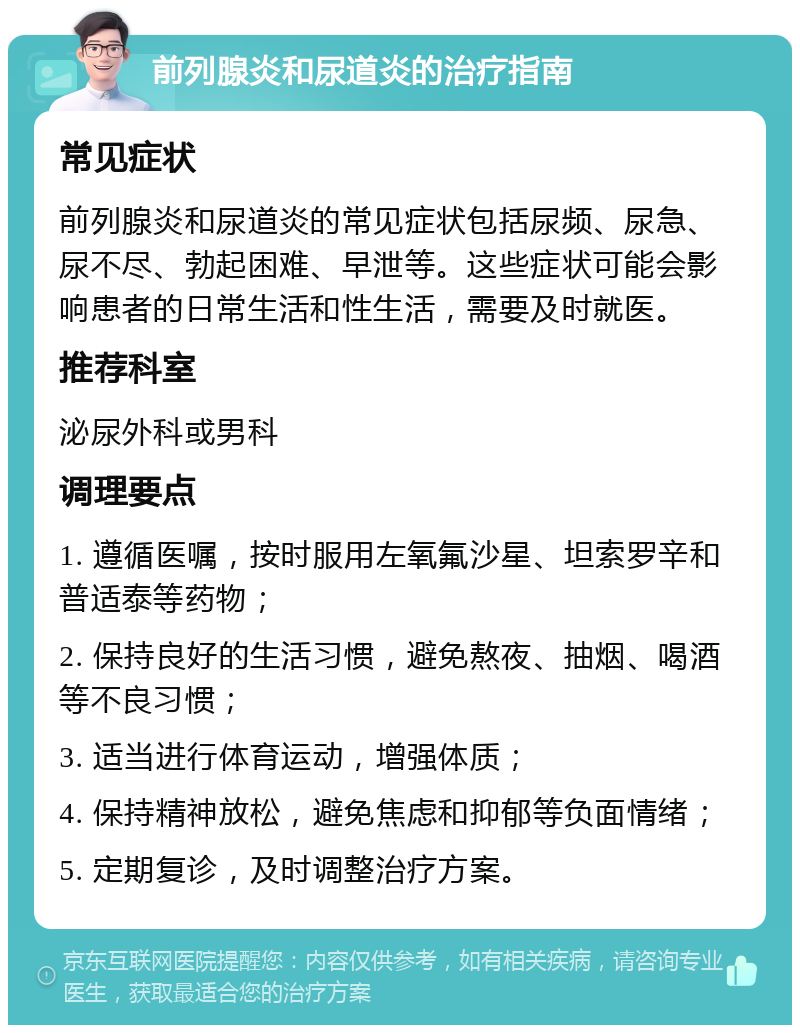 前列腺炎和尿道炎的治疗指南 常见症状 前列腺炎和尿道炎的常见症状包括尿频、尿急、尿不尽、勃起困难、早泄等。这些症状可能会影响患者的日常生活和性生活，需要及时就医。 推荐科室 泌尿外科或男科 调理要点 1. 遵循医嘱，按时服用左氧氟沙星、坦索罗辛和普适泰等药物； 2. 保持良好的生活习惯，避免熬夜、抽烟、喝酒等不良习惯； 3. 适当进行体育运动，增强体质； 4. 保持精神放松，避免焦虑和抑郁等负面情绪； 5. 定期复诊，及时调整治疗方案。