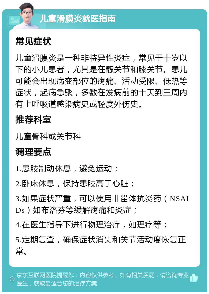 儿童滑膜炎就医指南 常见症状 儿童滑膜炎是一种非特异性炎症，常见于十岁以下的小儿患者，尤其是在髋关节和膝关节。患儿可能会出现病变部位的疼痛、活动受限、低热等症状，起病急骤，多数在发病前的十天到三周内有上呼吸道感染病史或轻度外伤史。 推荐科室 儿童骨科或关节科 调理要点 1.患肢制动休息，避免运动； 2.卧床休息，保持患肢高于心脏； 3.如果症状严重，可以使用非甾体抗炎药（NSAIDs）如布洛芬等缓解疼痛和炎症； 4.在医生指导下进行物理治疗，如理疗等； 5.定期复查，确保症状消失和关节活动度恢复正常。