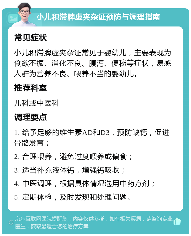 小儿积滞脾虚夹杂证预防与调理指南 常见症状 小儿积滞脾虚夹杂证常见于婴幼儿，主要表现为食欲不振、消化不良、腹泻、便秘等症状，易感人群为营养不良、喂养不当的婴幼儿。 推荐科室 儿科或中医科 调理要点 1. 给予足够的维生素AD和D3，预防缺钙，促进骨骼发育； 2. 合理喂养，避免过度喂养或偏食； 3. 适当补充液体钙，增强钙吸收； 4. 中医调理，根据具体情况选用中药方剂； 5. 定期体检，及时发现和处理问题。