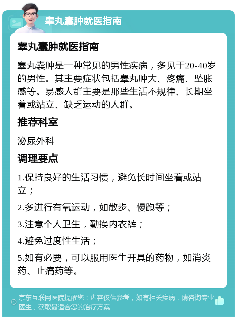 睾丸囊肿就医指南 睾丸囊肿就医指南 睾丸囊肿是一种常见的男性疾病，多见于20-40岁的男性。其主要症状包括睾丸肿大、疼痛、坠胀感等。易感人群主要是那些生活不规律、长期坐着或站立、缺乏运动的人群。 推荐科室 泌尿外科 调理要点 1.保持良好的生活习惯，避免长时间坐着或站立； 2.多进行有氧运动，如散步、慢跑等； 3.注意个人卫生，勤换内衣裤； 4.避免过度性生活； 5.如有必要，可以服用医生开具的药物，如消炎药、止痛药等。