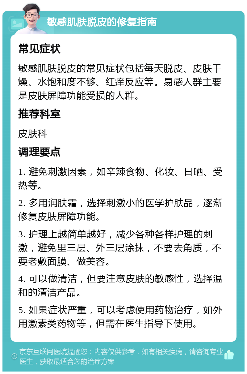 敏感肌肤脱皮的修复指南 常见症状 敏感肌肤脱皮的常见症状包括每天脱皮、皮肤干燥、水饱和度不够、红痒反应等。易感人群主要是皮肤屏障功能受损的人群。 推荐科室 皮肤科 调理要点 1. 避免刺激因素，如辛辣食物、化妆、日晒、受热等。 2. 多用润肤霜，选择刺激小的医学护肤品，逐渐修复皮肤屏障功能。 3. 护理上越简单越好，减少各种各样护理的刺激，避免里三层、外三层涂抹，不要去角质，不要老敷面膜、做美容。 4. 可以做清洁，但要注意皮肤的敏感性，选择温和的清洁产品。 5. 如果症状严重，可以考虑使用药物治疗，如外用激素类药物等，但需在医生指导下使用。